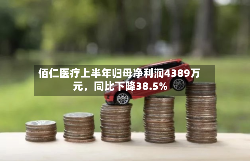 佰仁医疗上半年归母净利润4389万元	，同比下降38.5%-第2张图片