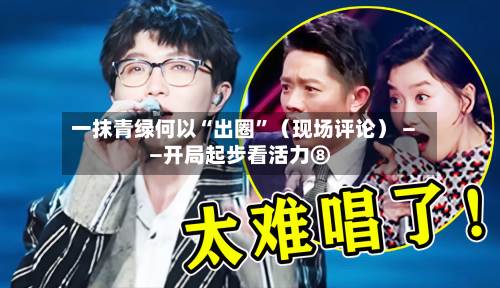 一抹青绿何以“出圈	”（现场评论） ——开局起步看活力⑧-第3张图片