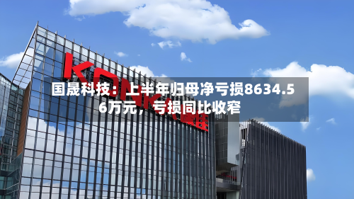 国晟科技：上半年归母净亏损8634.56万元，亏损同比收窄-第2张图片