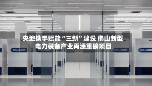 央地携手赋能“三新”建设 佛山新型电力装备产业再添重磅项目-第2张图片