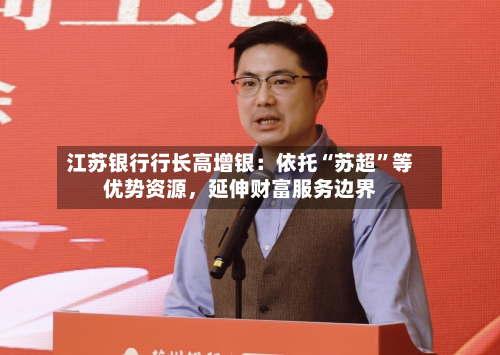 江苏银行行长高增银：依托“苏超”等优势资源	，延伸财富服务边界-第2张图片