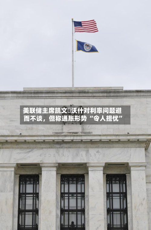 美联储主席凯文・沃什对利率问题避而不谈，但称通胀形势 “令人担忧	”-第2张图片