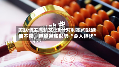 美联储主席凯文・沃什对利率问题避而不谈，但称通胀形势 “令人担忧”-第3张图片