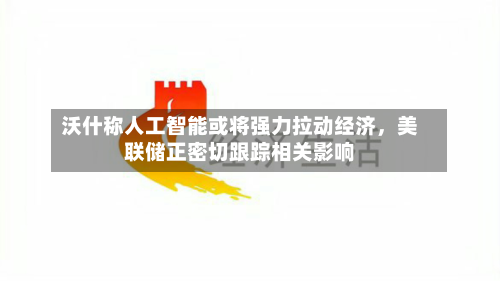 沃什称人工智能或将强力拉动经济，美联储正密切跟踪相关影响-第2张图片