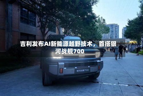 吉利发布AI新能源越野技术,首搭银河战舰700