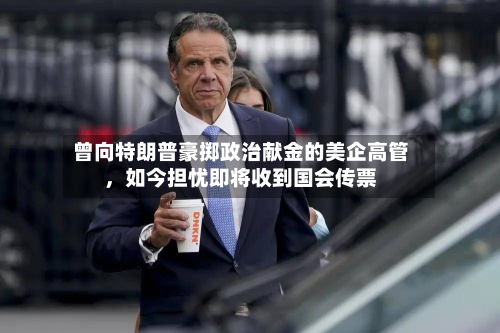 曾向特朗普豪掷政治献金的美企高管	，如今担忧即将收到国会传票-第1张图片