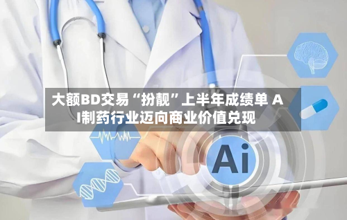 大额BD交易“扮靓	”上半年成绩单 AI制药行业迈向商业价值兑现-第3张图片