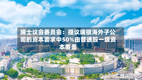 瑞士议会委员会：提议瑞银海外子公司的资本要求中50%由普通股一级资本覆盖