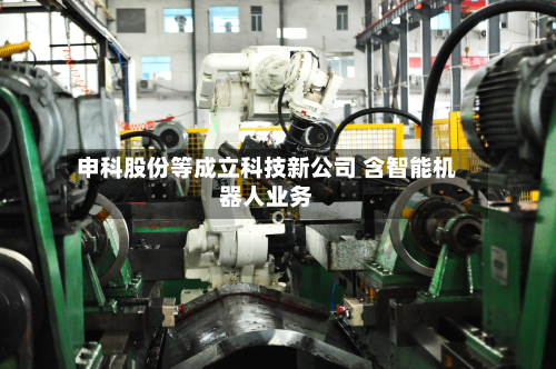 申科股份等成立科技新公司 含智能机器人业务-第2张图片