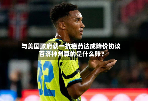 与美国政府就一抗癌药达成降价协议 百济神州算的是什么账？