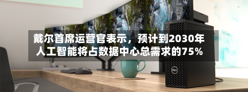 戴尔首席运营官表示	，预计到2030年人工智能将占数据中心总需求的75%-第3张图片