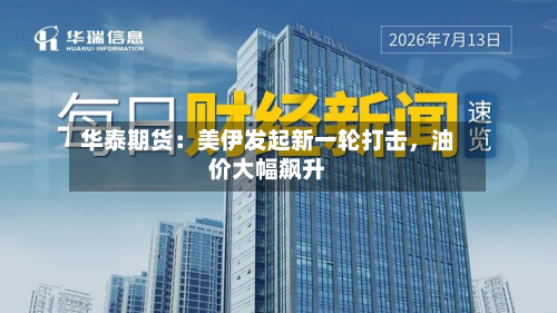 华泰期货：美伊发起新一轮打击，油价大幅飙升-第1张图片