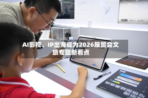 AI影视	、IP出海成为2026服贸会文旅专题新看点-第2张图片