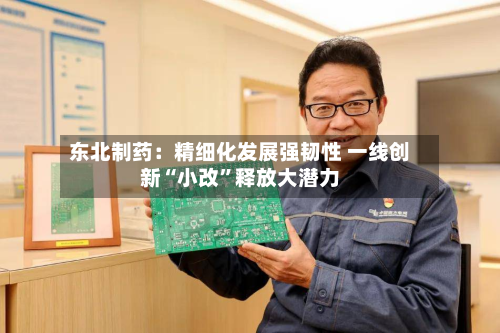 东北制药：精细化发展强韧性 一线创新“小改”释放大潜力-第3张图片