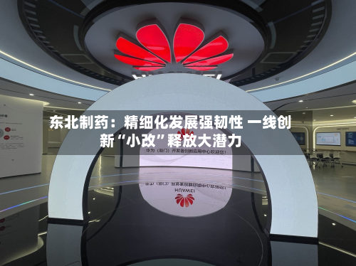 东北制药：精细化发展强韧性 一线创新“小改”释放大潜力-第2张图片