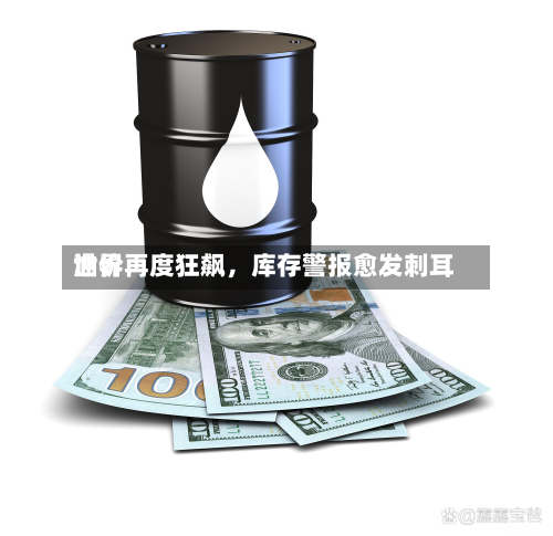 世界油价再度狂飙	，库存警报愈发刺耳-第1张图片