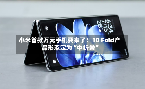小米首款万元手机要来了！18 Fold产品形态定为“中折叠”