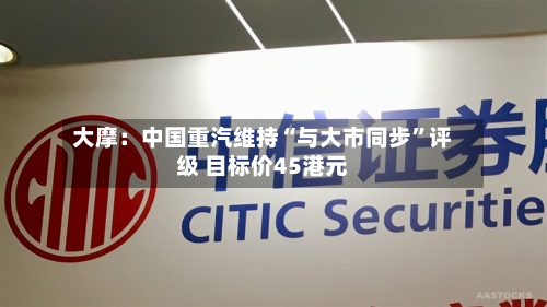 大摩：中国重汽维持“与大市同步”评级 目标价45港元-第2张图片