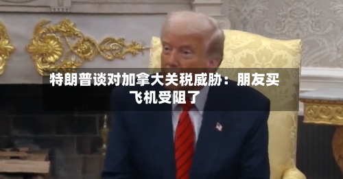 特朗普谈对加拿大关税威胁：朋友买飞机受阻了-第2张图片