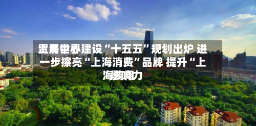 上海世界贸易中心建设“十五五	”规划出炉 进一步擦亮“上海消费”品牌 提升“上海费用”影响力-第3张图片