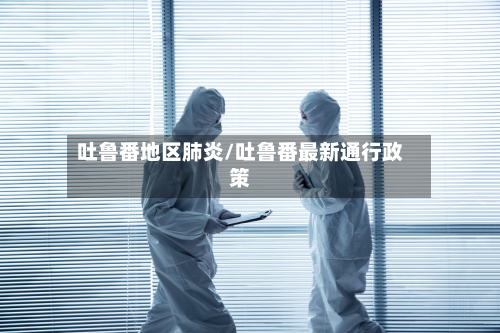 吐鲁番地区肺炎/吐鲁番最新通行政策