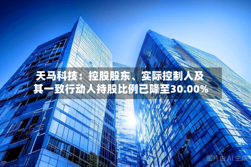 天马科技：控股股东、实际控制人及其一致行动人持股比例已降至30.00%-第3张图片