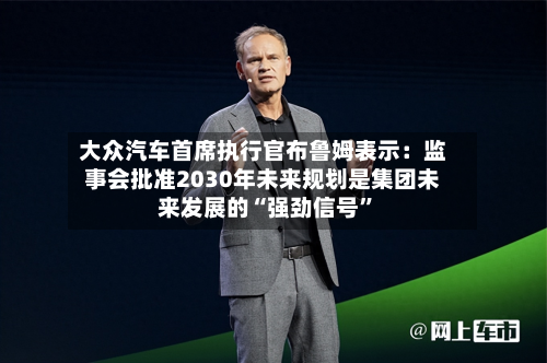 大众汽车首席执行官布鲁姆表示：监事会批准2030年未来规划是集团未来发展的“强劲信号”-第2张图片