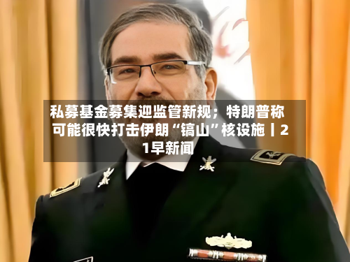 私募基金募集迎监管新规；特朗普称可能很快打击伊朗“镐山”核设施丨21早新闻-第2张图片