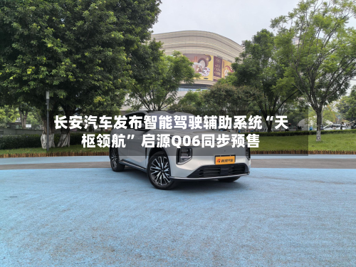 长安汽车发布智能驾驶辅助系统“天枢领航” 启源Q06同步预售-第2张图片