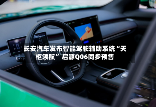 长安汽车发布智能驾驶辅助系统“天枢领航” 启源Q06同步预售