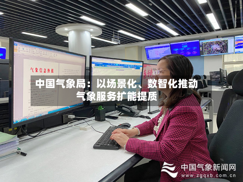 中国气象局：以场景化、数智化推动气象服务扩能提质