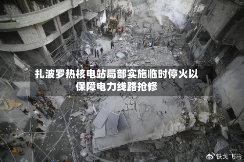 扎波罗热核电站局部实施临时停火以保障电力线路抢修