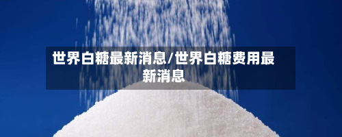 世界白糖最新消息/世界白糖费用最新消息-第3张图片