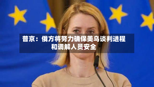 普京：俄方将努力确保美乌谈判进程和调解人员安全-第2张图片
