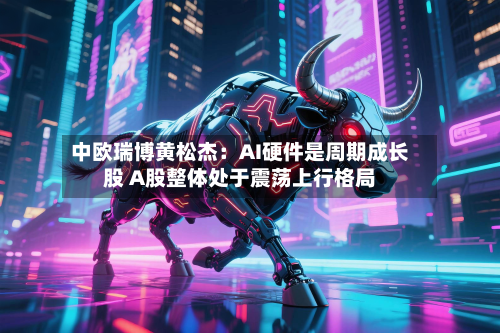 中欧瑞博黄松杰：AI硬件是周期成长股 A股整体处于震荡上行格局