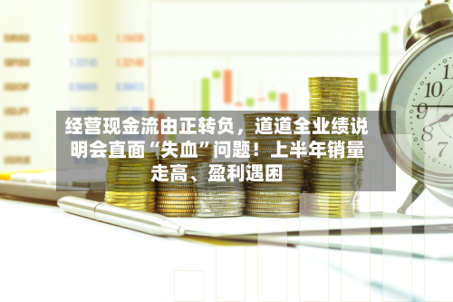 经营现金流由正转负，道道全业绩说明会直面“失血”问题！上半年销量走高、盈利遇困