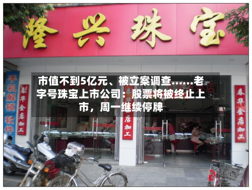 市值不到5亿元、被立案调查……老字号珠宝上市公司：股票将被终止上市，周一继续停牌-第3张图片