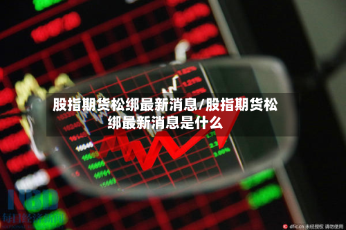 股指期货松绑最新消息/股指期货松绑最新消息是什么-第3张图片