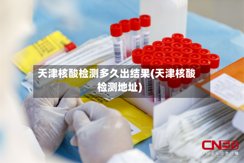 天津核酸检测多久出结果(天津核酸检测地址)