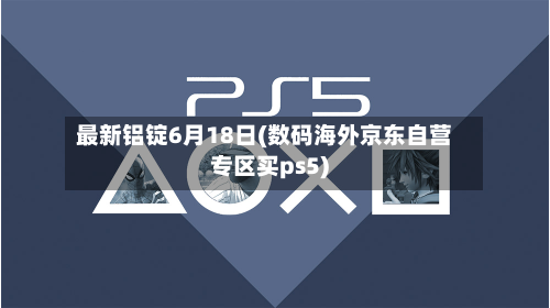 最新铝锭6月18日(数码海外京东自营专区买ps5)