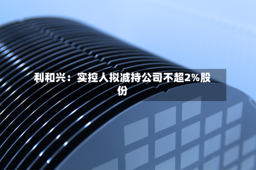 利和兴：实控人拟减持公司不超2%股份