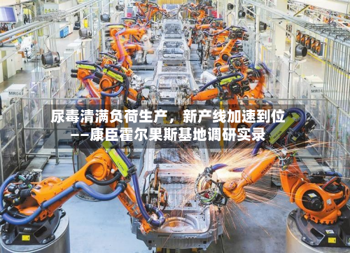 尿毒清满负荷生产	，新产线加速到位——康臣霍尔果斯基地调研实录-第2张图片