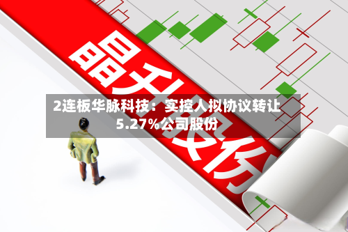 2连板华脉科技：实控人拟协议转让5.27%公司股份