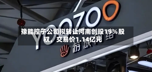 豫能控子公司拟转让河南创投19％股权，交易价1.14亿元-第3张图片