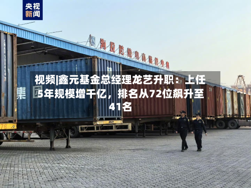 视频|鑫元基金总经理龙艺升职：上任5年规模增千亿，排名从72位飙升至41名-第2张图片