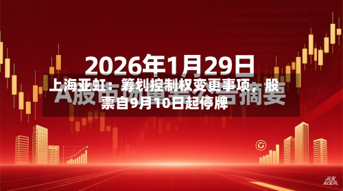 上海亚虹：筹划控制权变更事项，股票自9月10日起停牌-第2张图片