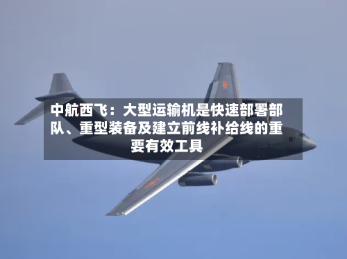 中航西飞：大型运输机是快速部署部队、重型装备及建立前线补给线的重要有效工具-第1张图片
