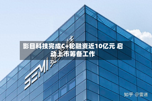 影目科技完成C+轮融资近10亿元 启动上市筹备工作