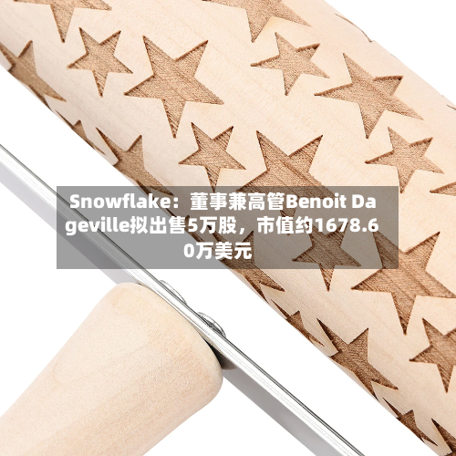 Snowflake：董事兼高管Benoit Dageville拟出售5万股，市值约1678.60万美元-第1张图片