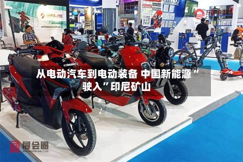 从电动汽车到电动装备 中国新能源“驶入”印尼矿山-第1张图片